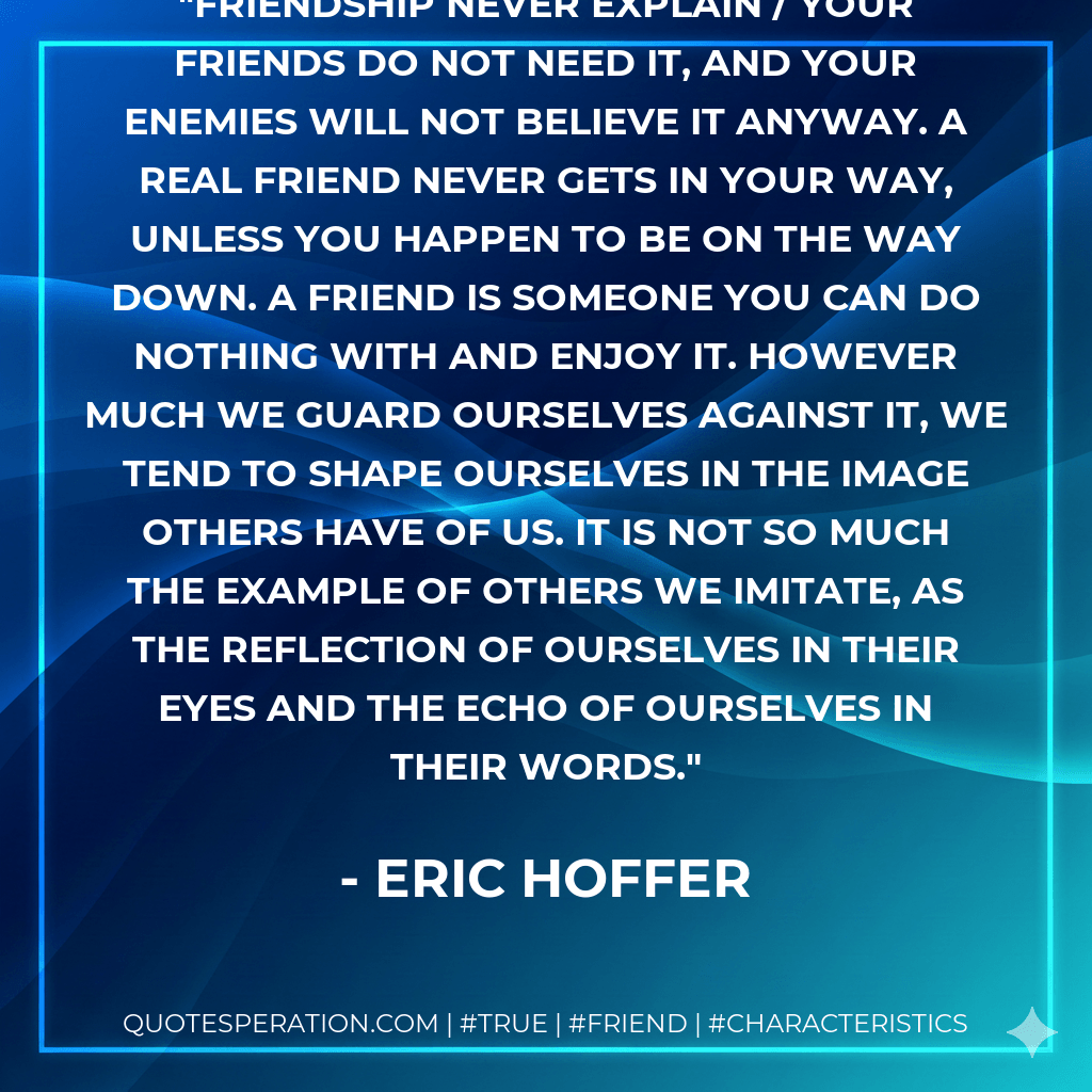 Friendship Never explain / your friends do not need it, and your enemies will not believe it anyway. A real friend never gets in your way, unless you happen to be on the way down. A friend is someone you can do nothing with and enjoy it. However much we guard ourselves against it, we tend to shape ourselves in the image others have of us. It is not so much the example of others we imitate, as the reflection of ourselves in their eyes and the echo of ourselves in their words. - Eric Hoffer
