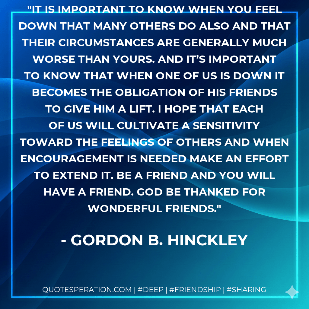 It is important to know when you feel down that many others do also and that their circumstances are generally much worse than yours. And it’s important to know that when one of us is down it becomes the obligation of his friends to give him a lift. I hope that each of us will cultivate a sensitivity toward the feelings of others and when encouragement is needed make an effort to extend it. Be a friend and you will have a friend. God be thanked for wonderful friends. - Gordon B. Hinckley