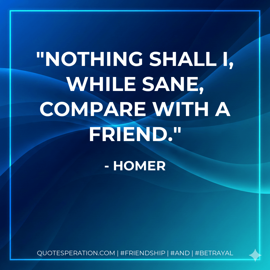 Nothing shall I, while sane, compare with a friend. - Homer