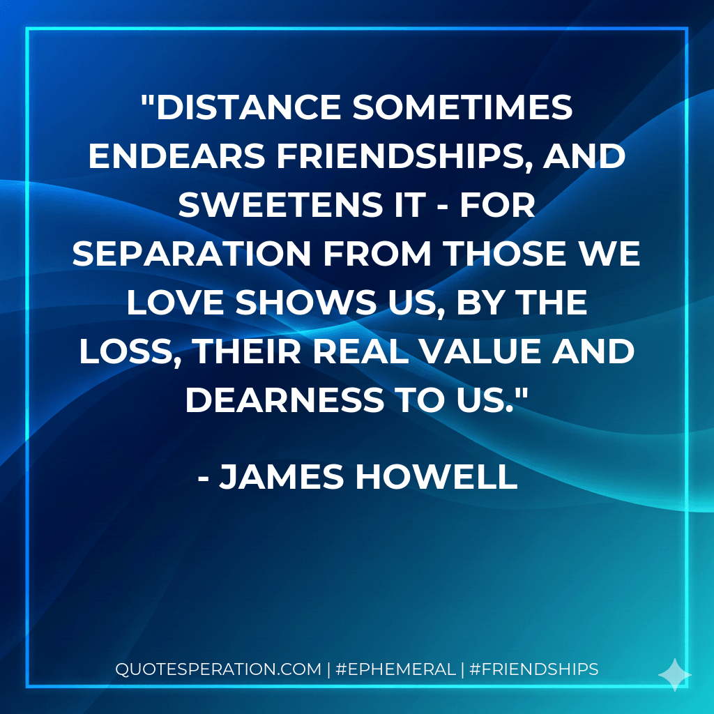 Distance sometimes endears friendships, and sweetens it - for separation from those we love shows us, by the loss, their real value and dearness to us. - James Howell