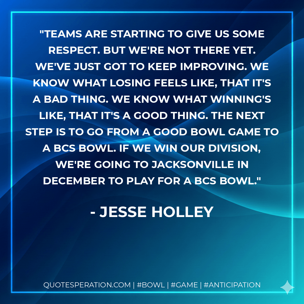 Teams are starting to give us some respect. But we're not there yet. We've just got to keep improving. We know what losing feels like, that it's a bad thing. We know what winning's like, that it's a good thing. The next step is to go from a good bowl game to a BCS bowl. If we win our division, we're going to Jacksonville in December to play for a BCS bowl. - Jesse Holley