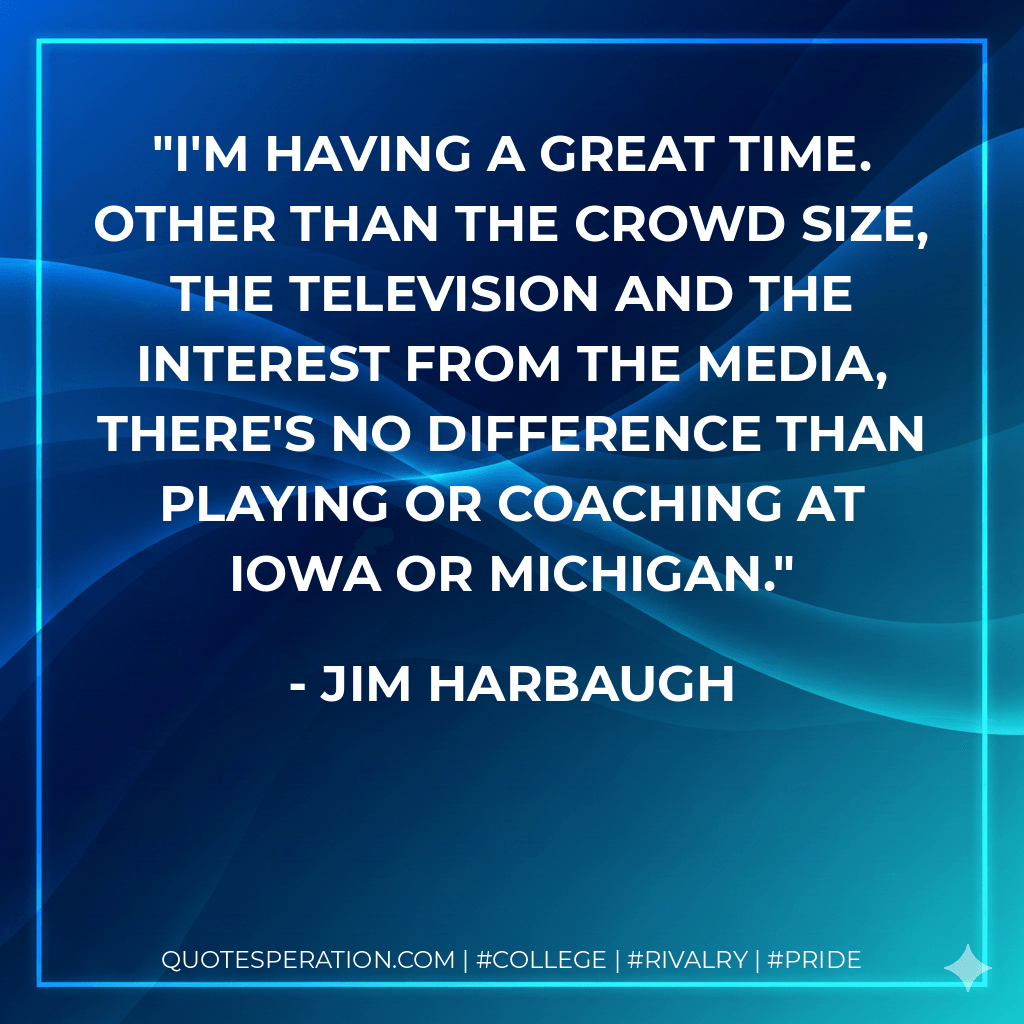 I'm having a great time. Other than the crowd size, the television and the interest from the media, there's no difference than playing or coaching at Iowa or Michigan. - Jim Harbaugh