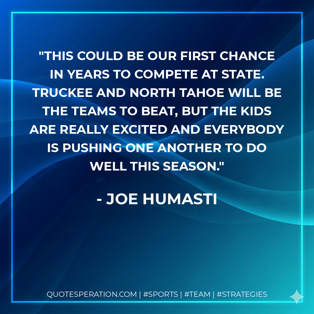 This could be our first chance in years to compete at state. Truckee and North Tahoe will be the teams to beat, but the kids are really excited and everybody is pushing one another to do well this season. - Joe Humasti