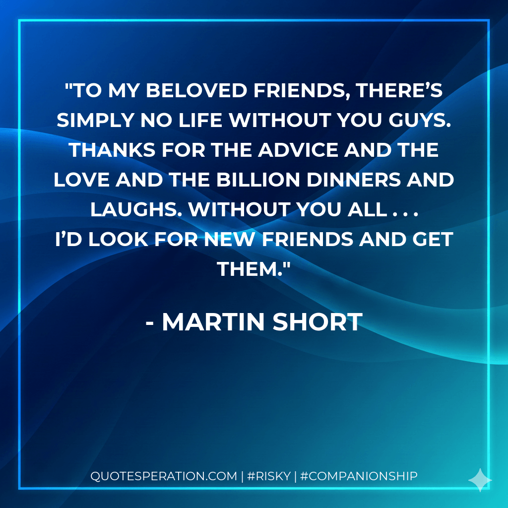 To my beloved friends, there’s simply no life without you guys. Thanks for the advice and the love and the billion dinners and laughs. Without you all . . . I’d look for new friends and get them. - Martin Short