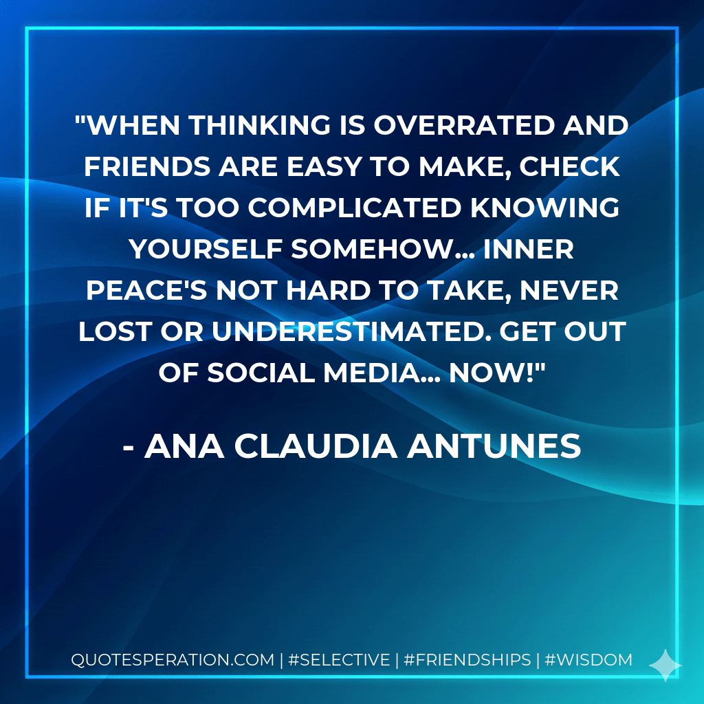 When thinking is overrated And friends are easy to make, Check if it's too complicated Knowing yourself somehow... Inner peace's not hard to take, Never lost or underestimated. Get out of social media... NOW! - Ana Claudia Antunes