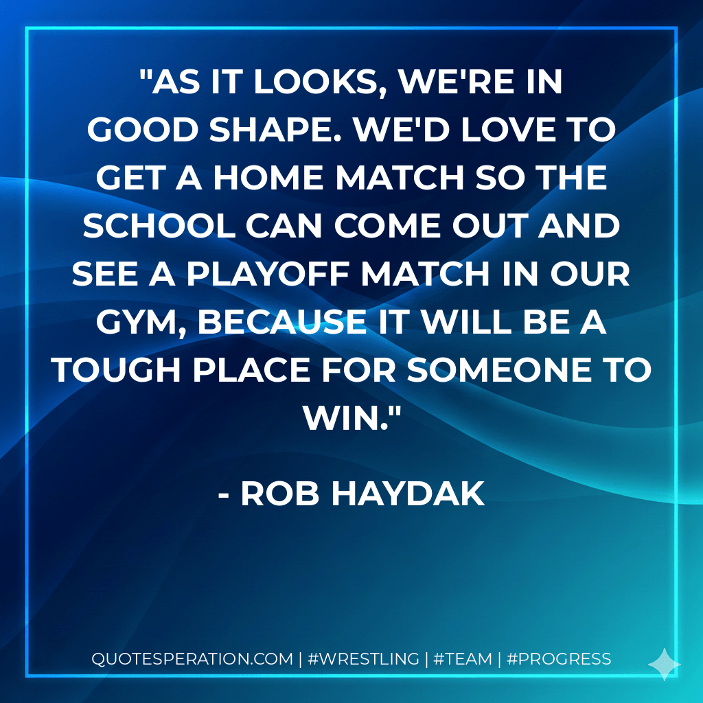 As it looks, we're in good shape. We'd love to get a home match so the school can come out and see a playoff match in our gym, because it will be a tough place for someone to win. - Rob Haydak