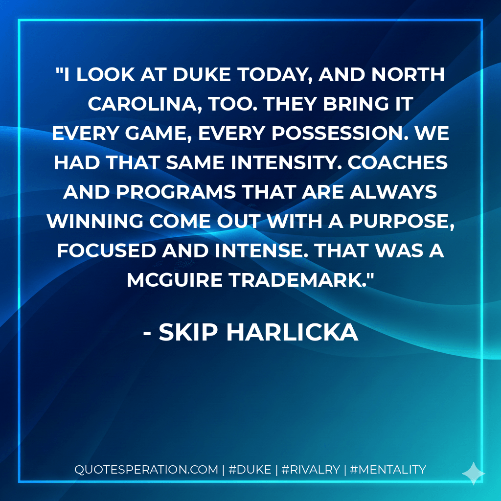 I look at Duke today, and North Carolina, too. They bring it every game, every possession. We had that same intensity. Coaches and programs that are always winning come out with a purpose, focused and intense. That was a McGuire trademark. - Skip Harlicka
