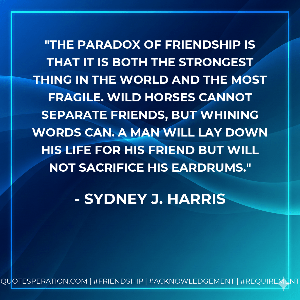 The paradox of friendship is that it is both the strongest thing in the world and the most fragile. Wild horses cannot separate friends, but whining words can. A man will lay down his life for his friend but will not sacrifice his eardrums. - Sydney J. Harris