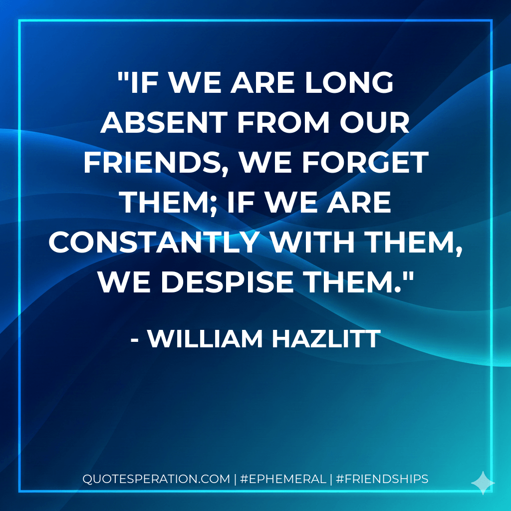 If we are long absent from our friends, we forget them; if we are constantly with them, we despise them. - William Hazlitt