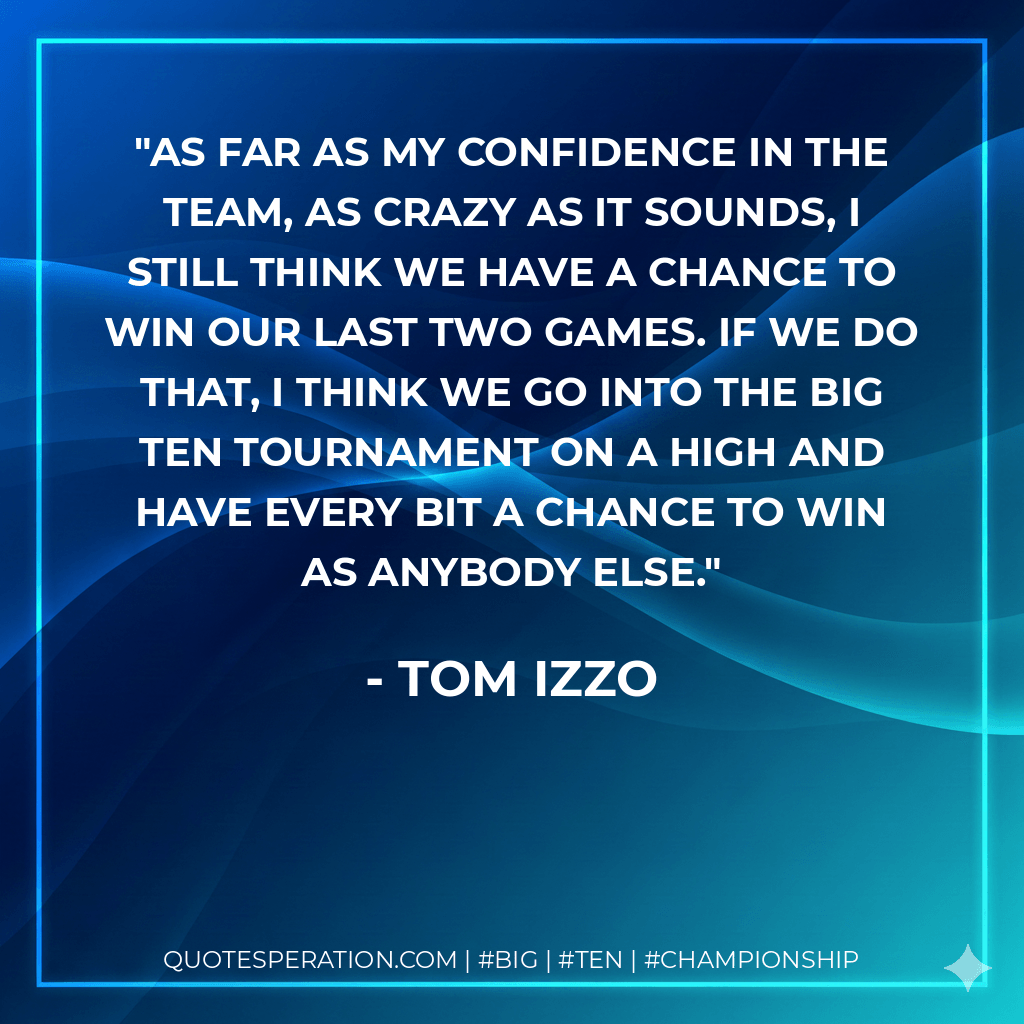 As far as my confidence in the team, as crazy as it sounds, I still think we have a chance to win our last two games. If we do that, I think we go into the Big Ten Tournament on a high and have every bit a chance to win as anybody else. - Tom Izzo