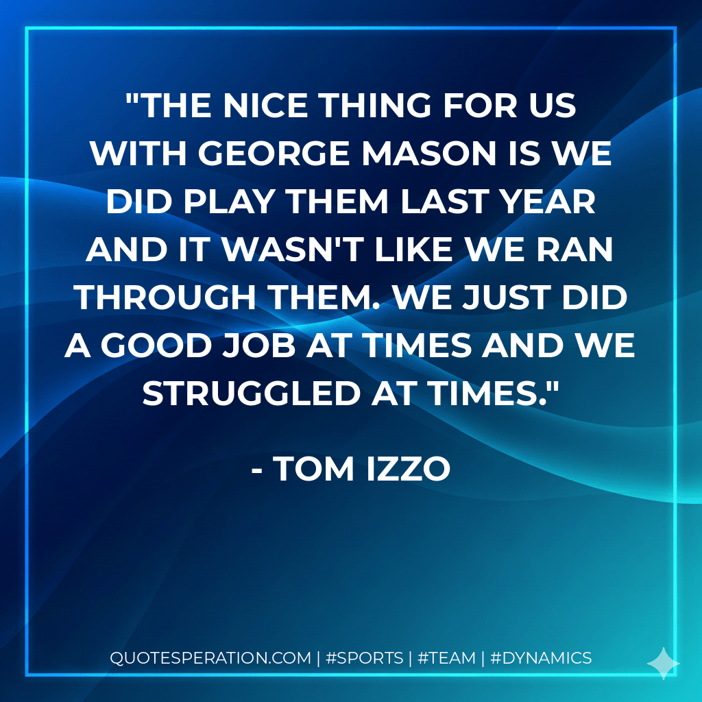 The nice thing for us with George Mason is we did play them last year and it wasn't like we ran through them. We just did a good job at times and we struggled at times. - Tom Izzo