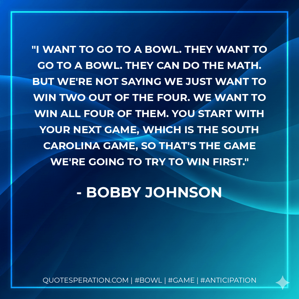 I want to go to a bowl. They want to go to a bowl. They can do the math. But we're not saying we just want to win two out of the four. We want to win all four of them. You start with your next game, which is the South Carolina game, so that's the game we're going to try to win first. - Bobby Johnson