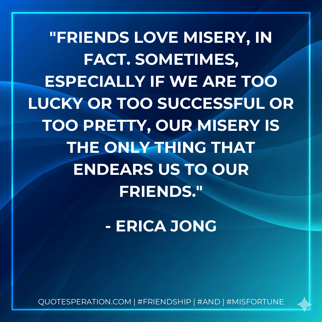Friends love misery, in fact. Sometimes, especially if we are too lucky or too successful or too pretty, our misery is the only thing that endears us to our friends. - Erica Jong