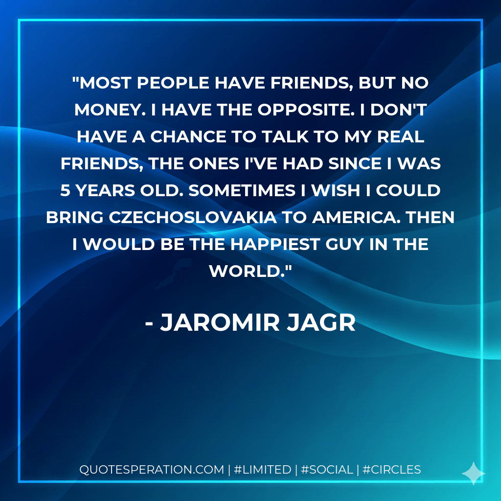 Most people have friends, but no money. I have the opposite. I don't have a chance to talk to my real friends, the ones I've had since I was 5 years old. Sometimes I wish I could bring Czechoslovakia to America. Then I would be the happiest guy in the world. - Jaromir Jagr