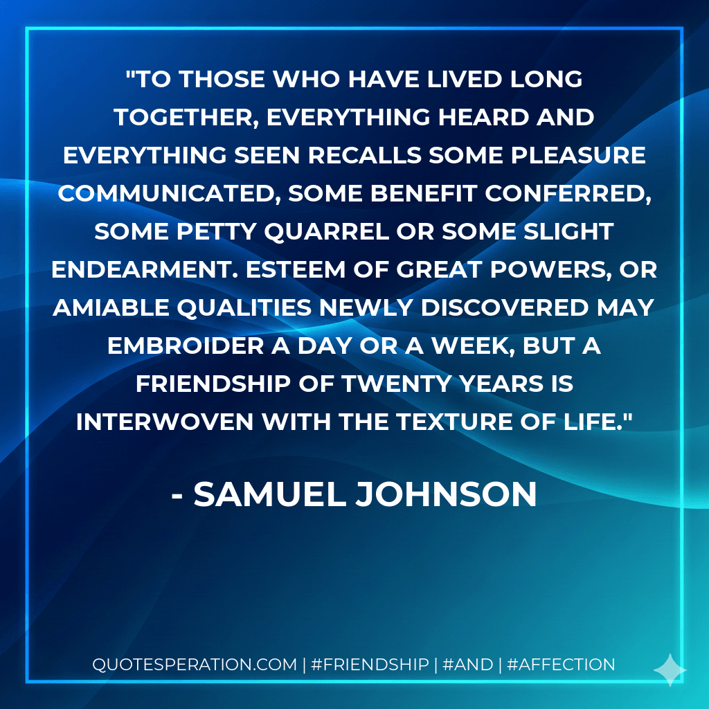 To those who have lived long together, everything heard and everything seen recalls some pleasure communicated, some benefit conferred, some petty quarrel or some slight endearment. Esteem of great powers, or amiable qualities newly discovered may embroider a day or a week, but a friendship of twenty years is interwoven with the texture of life. - Samuel Johnson
