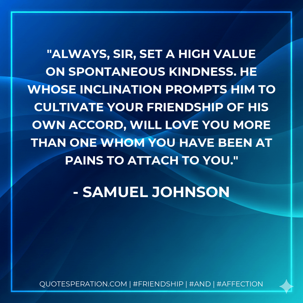 Always, Sir, set a high value on spontaneous kindness. he whose inclination prompts him to cultivate your friendship of his own accord, will love you more than one whom you have been at pains to attach to you. - Samuel Johnson