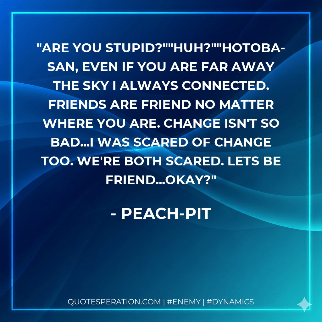 Are you Stupid?""Huh?""Hotoba-san, Even if you are far away the sky i always connected. Friends are friend no matter where you are. Change isn't so bad...I was scared of change too. We're both scared. Lets be friend...okay? - Peach-Pit