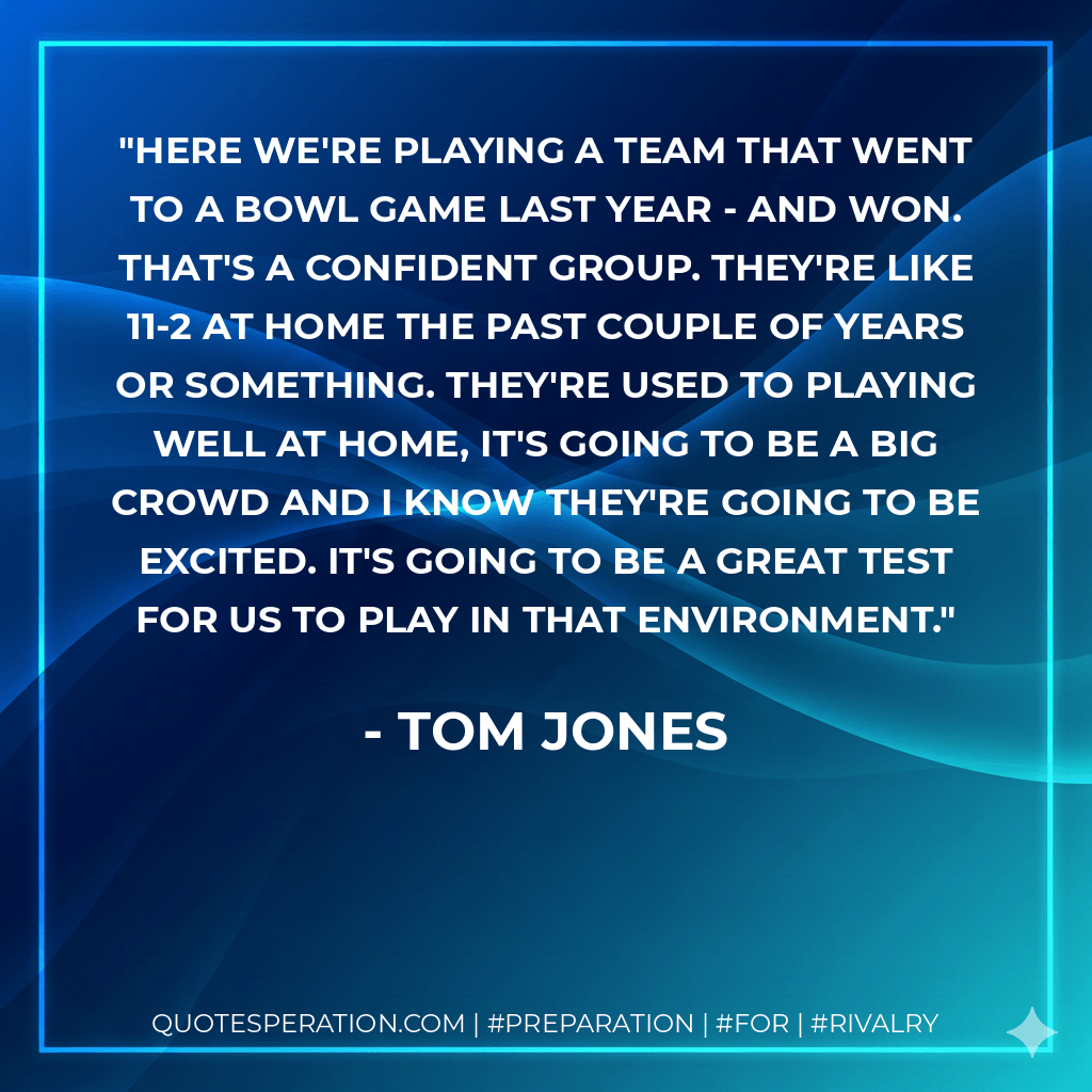 Here we're playing a team that went to a bowl game last year - and won. That's a confident group. They're like 11-2 at home the past couple of years or something. They're used to playing well at home, it's going to be a big crowd and I know they're going to be excited. It's going to be a great test for us to play in that environment. - Tom Jones