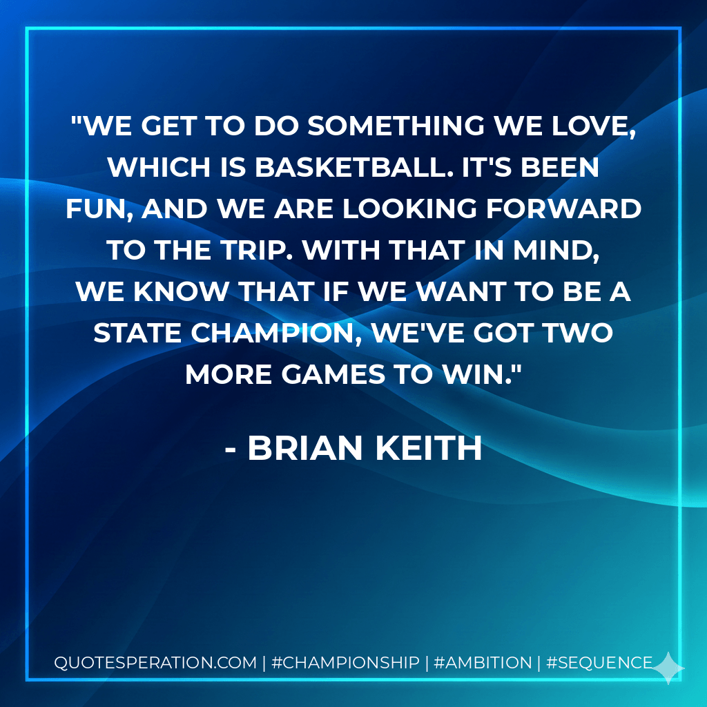 We get to do something we love, which is basketball. It's been fun, and we are looking forward to the trip. With that in mind, we know that if we want to be a state champion, we've got two more games to win. - Brian Keith