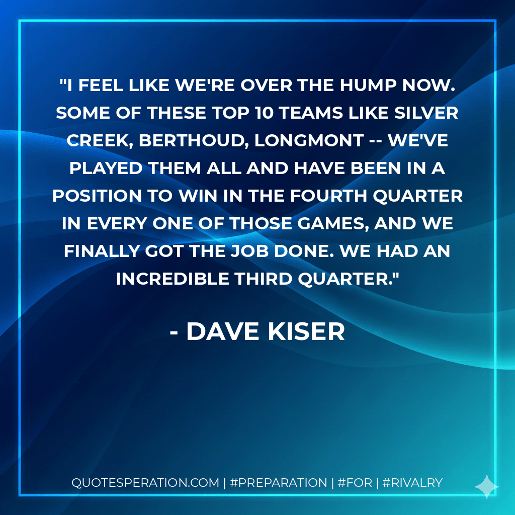 I feel like we're over the hump now. Some of these top 10 teams like Silver Creek, Berthoud, Longmont -- we've played them all and have been in a position to win in the fourth quarter in every one of those games, and we finally got the job done. We had an incredible third quarter. - Dave Kiser