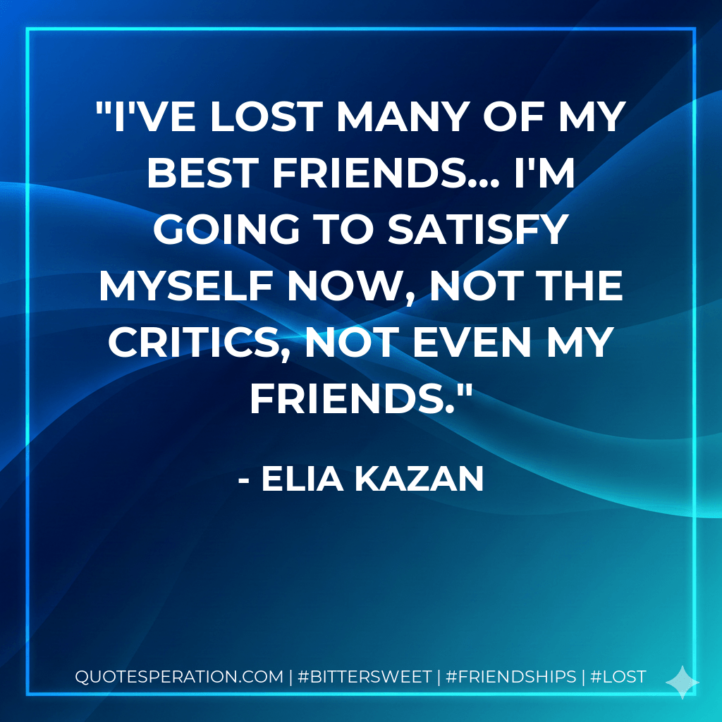 I've lost many of my best friends... I'm going to satisfy myself now, not the critics, not even my friends. - Elia Kazan