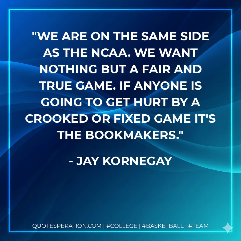 We are on the same side as the NCAA. We want nothing but a fair and true game. If anyone is going to get hurt by a crooked or fixed game it's the bookmakers. - Jay Kornegay