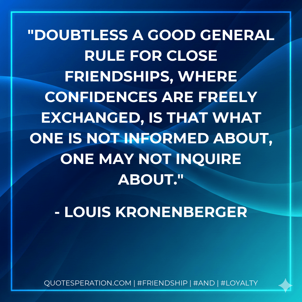 Doubtless a good general rule for close friendships, where confidences are freely exchanged, is that what one is not informed about, one may not inquire about. - Louis Kronenberger