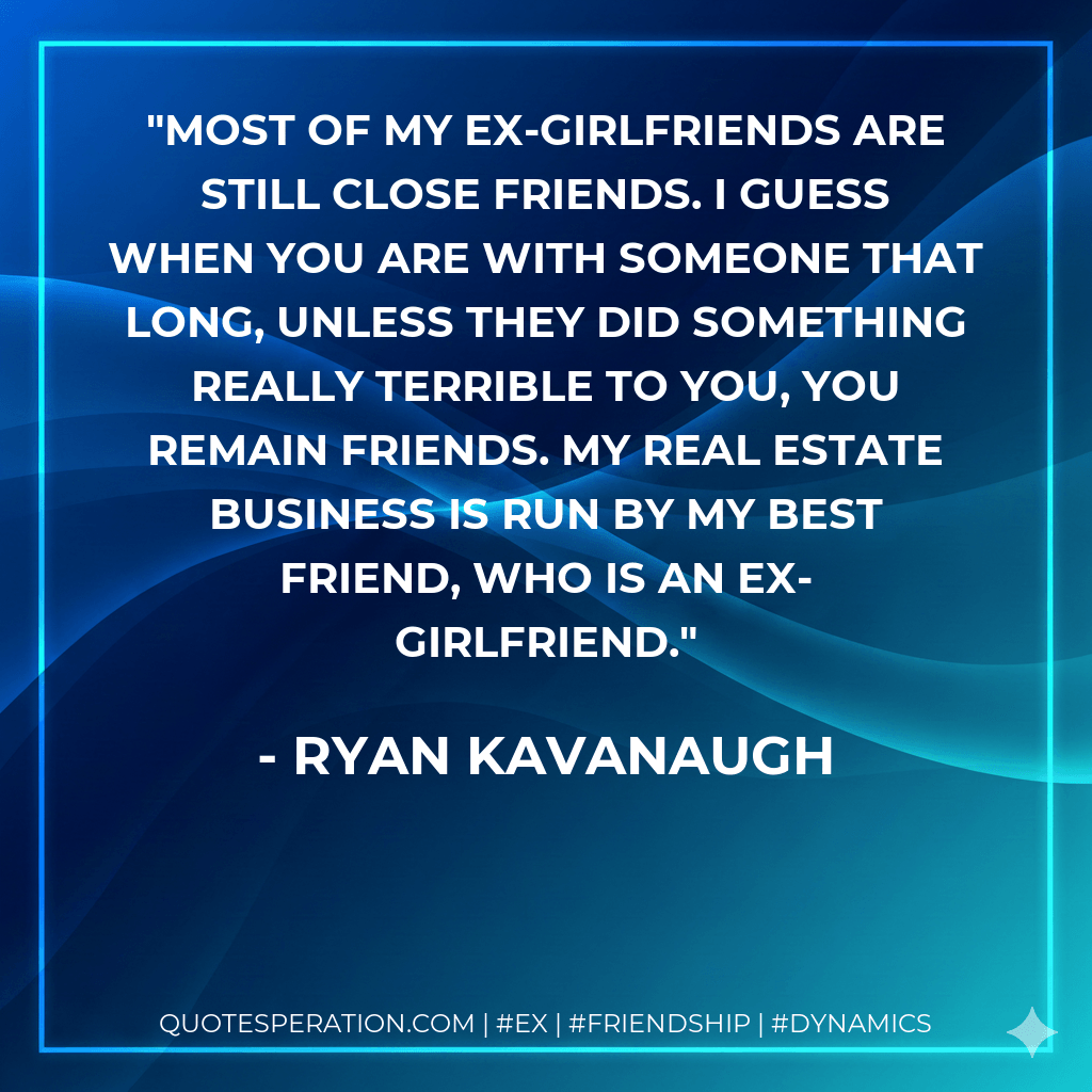 Most of my ex-girlfriends are still close friends. I guess when you are with someone that long, unless they did something really terrible to you, you remain friends. My real estate business is run by my best friend, who is an ex-girlfriend. - Ryan Kavanaugh