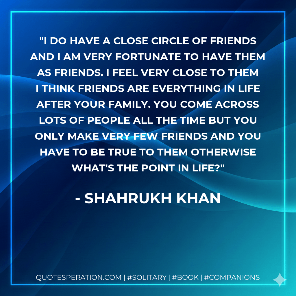 I do have a close circle of friends and I am very fortunate to have them as friends. I feel very close to them I think friends are everything in life after your family. You come across lots of people all the time but you only make very few friends and you have to be true to them otherwise what's the point in life? - Shahrukh Khan
