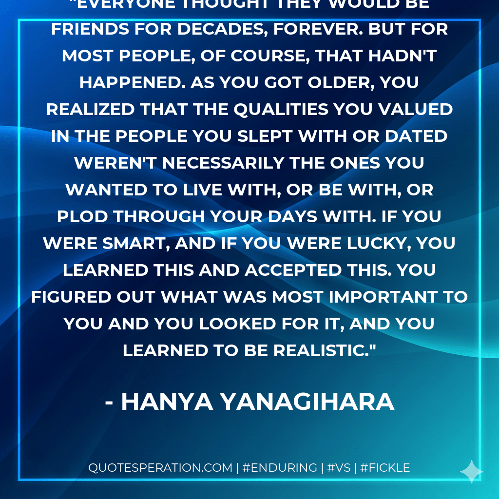 Everyone thought they would be friends for decades, forever. But for most people, of course, that hadn't happened. As you got older, you realized that the qualities you valued in the people you slept with or dated weren't necessarily the ones you wanted to live with, or be with, or plod through your days with. If you were smart, and if you were lucky, you learned this and accepted this. You figured out what was most important to you and you looked for it, and you learned to be realistic. - Hanya Yanagihara