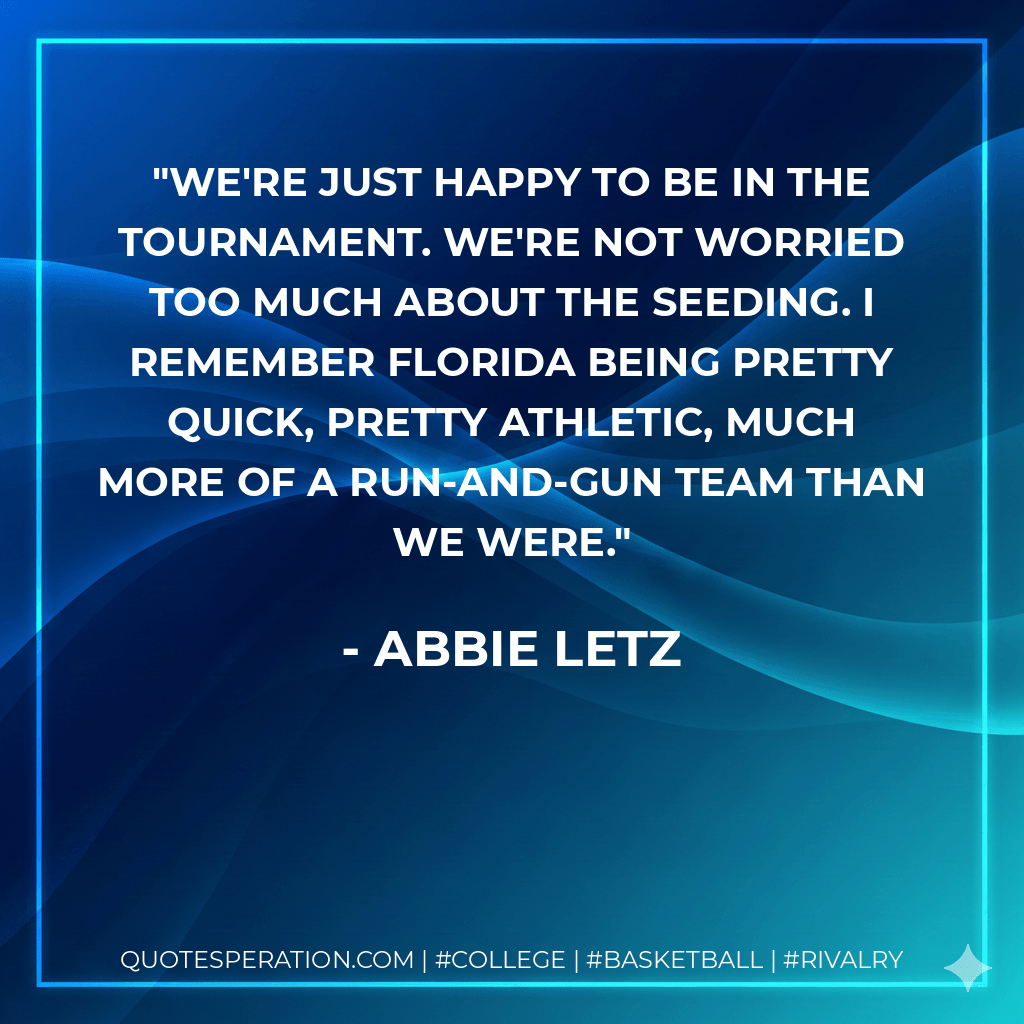 We're just happy to be in the tournament. We're not worried too much about the seeding. I remember Florida being pretty quick, pretty athletic, much more of a run-and-gun team than we were. - Abbie Letz
