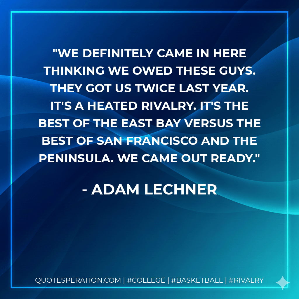 We definitely came in here thinking we owed these guys. They got us twice last year. It's a heated rivalry. It's the best of the East Bay versus the best of San Francisco and the Peninsula. We came out ready. - Adam Lechner
