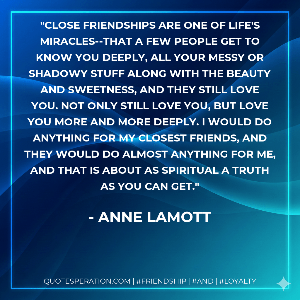 Close friendships are one of life's miracles--that a few people get to know you deeply, all your messy or shadowy stuff along with the beauty and sweetness, and they still love you. Not only still love you, but love you more and more deeply. I would do anything for my closest friends, and they would do almost anything for me, and that is about as spiritual a truth as you can get. - Anne Lamott