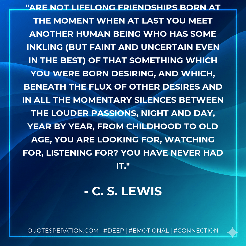 Are not lifelong friendships born at the moment when at last you meet another human being who has some inkling (but faint and uncertain even in the best) of that something which you were born desiring, and which, beneath the flux of other desires and in all the momentary silences between the louder passions, night and day, year by year, from childhood to old age, you are looking for, watching for, listening for? You have never had it. - C. S. Lewis