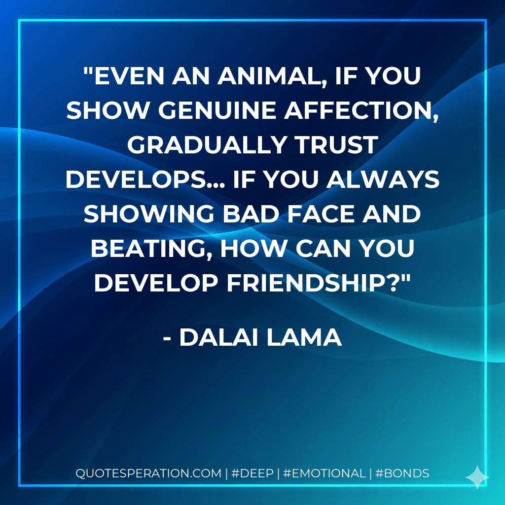 Even an animal, if you show genuine affection, gradually trust develops... If you always showing bad face and beating, how can you develop friendship? - Dalai Lama