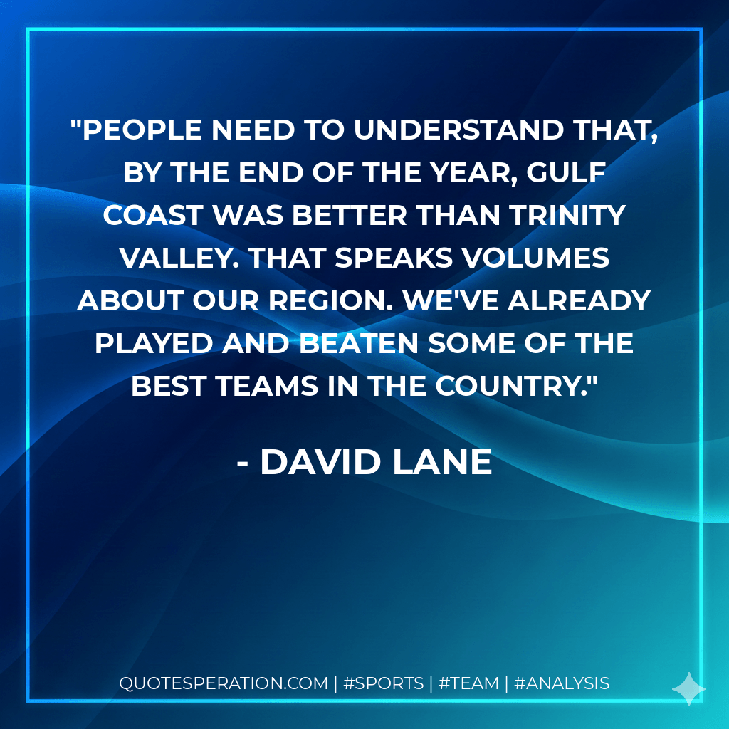 People need to understand that, by the end of the year, Gulf Coast was better than Trinity Valley. That speaks volumes about our region. We've already played and beaten some of the best teams in the country. - David Lane