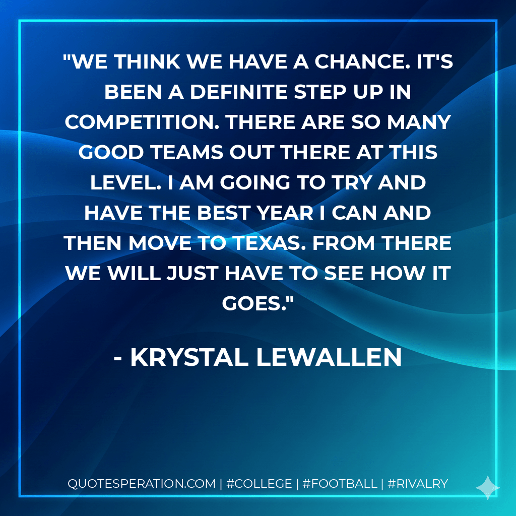 We think we have a chance. It's been a definite step up in competition. There are so many good teams out there at this level. I am going to try and have the best year I can and then move to Texas. From there we will just have to see how it goes. - Krystal Lewallen