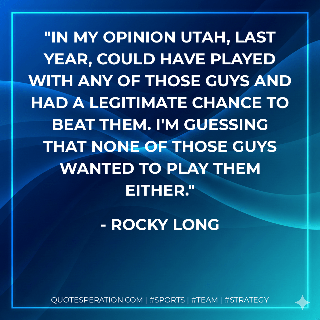 In my opinion Utah, last year, could have played with any of those guys and had a legitimate chance to beat them. I'm guessing that none of those guys wanted to play them either. - Rocky Long