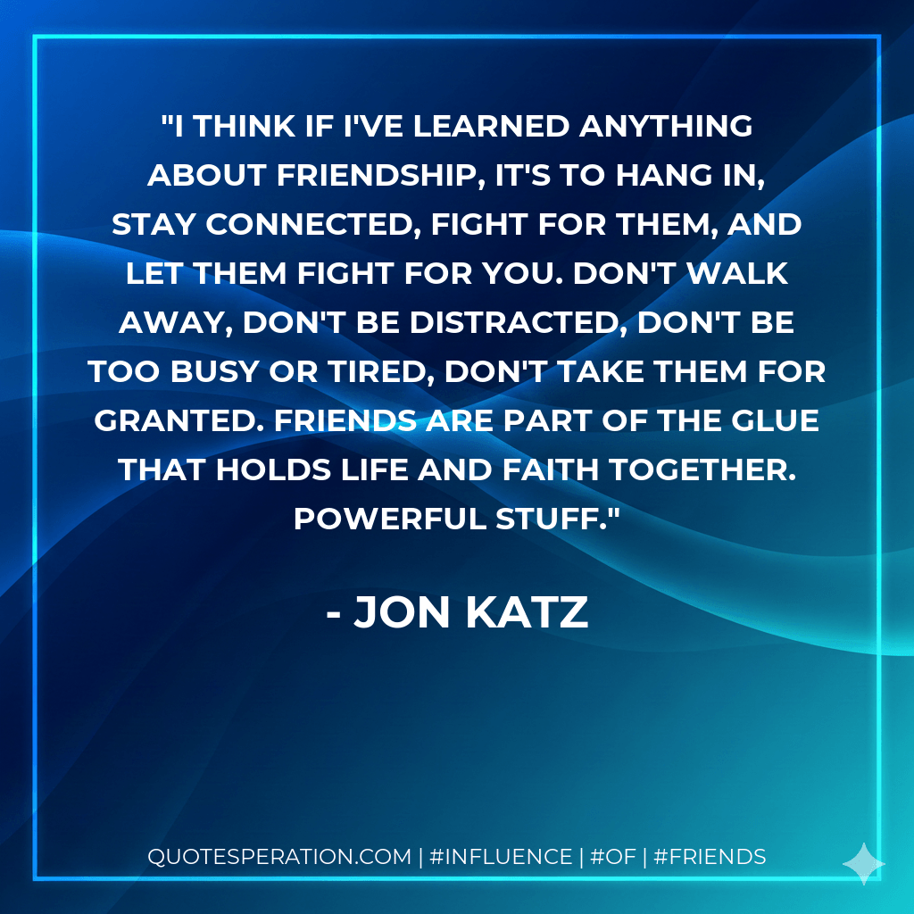 I think if I've learned anything about friendship, it's to hang in, stay connected, fight for them, and let them fight for you. Don't walk away, don't be distracted, don't be too busy or tired, don't take them for granted. Friends are part of the glue that holds life and faith together. Powerful stuff. - Jon Katz