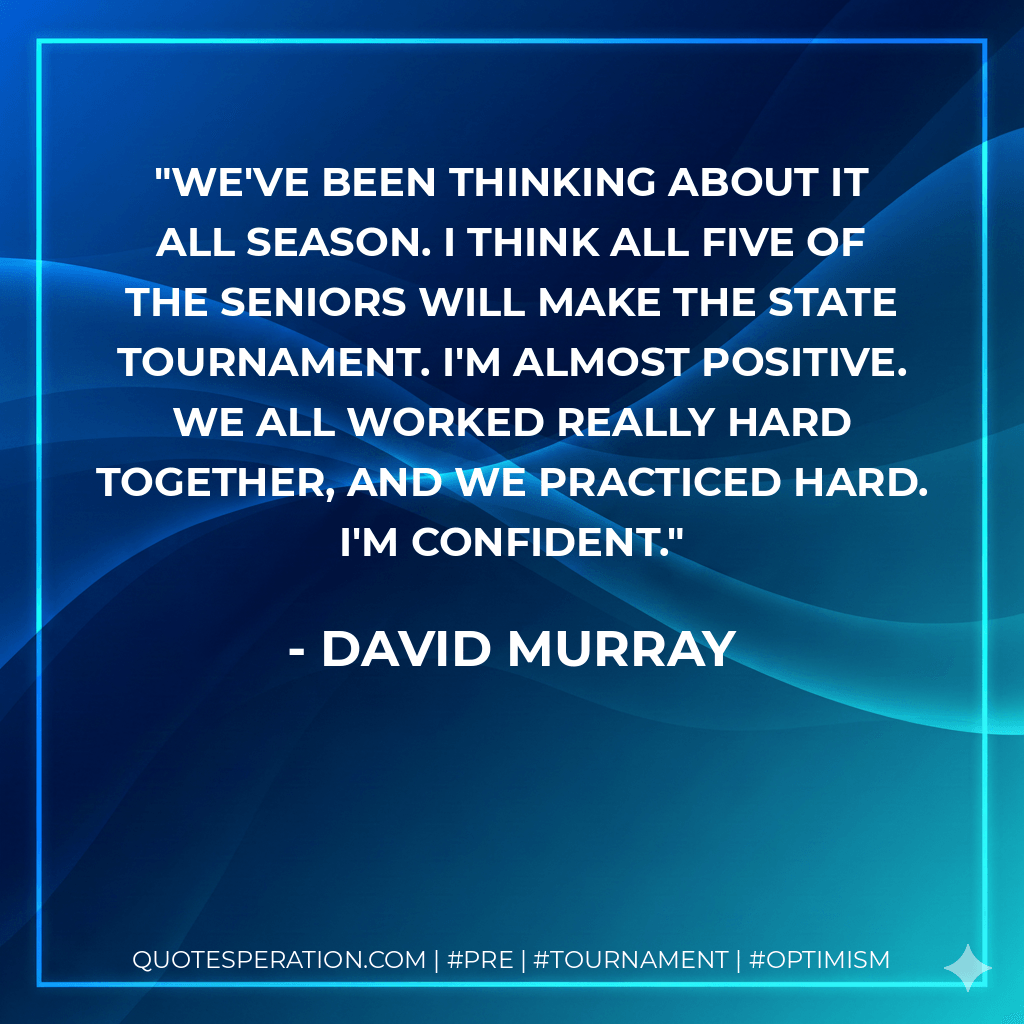 We've been thinking about it all season. I think all five of the seniors will make the state tournament. I'm almost positive. We all worked really hard together, and we practiced hard. I'm confident. - David Murray