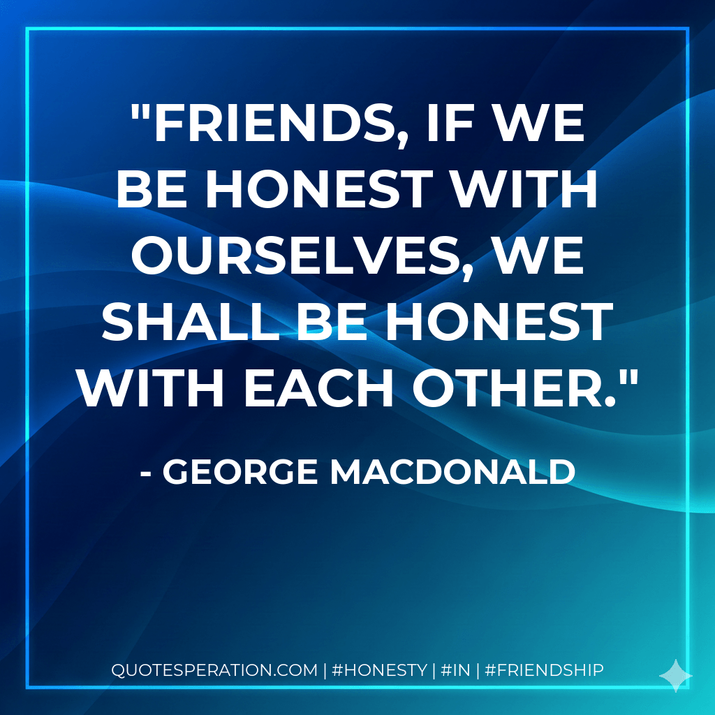 Friends, if we be honest with ourselves, we shall be honest with each other. - George MacDonald