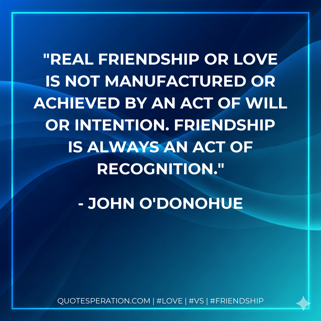 Real friendship or love is not manufactured or achieved by an act of will or intention. Friendship is always an act of recognition. - John O'Donohue