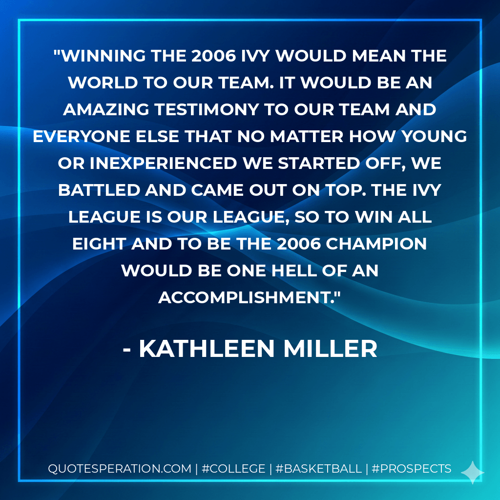 Winning the 2006 Ivy would mean the world to our team. It would be an amazing testimony to our team and everyone else that no matter how young or inexperienced we started off, we battled and came out on top. The Ivy League is our league, so to win all eight and to be the 2006 champion would be one hell of an accomplishment. - Kathleen Miller