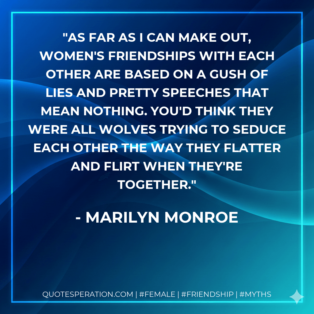 As far as I can make out, women's friendships with each other are based on a gush of lies and pretty speeches that mean nothing. You'd think they were all wolves trying to seduce each other the way they flatter and flirt when they're together. - Marilyn Monroe