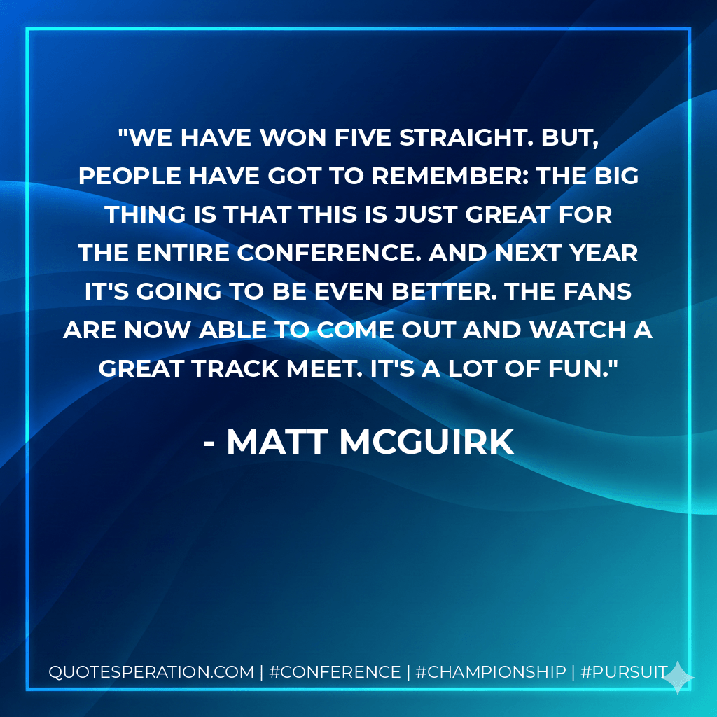 We have won five straight. But, people have got to remember: the big thing is that this is just great for the entire conference. And next year it's going to be even better. The fans are now able to come out and watch a great track meet. It's a lot of fun. - Matt McGuirk