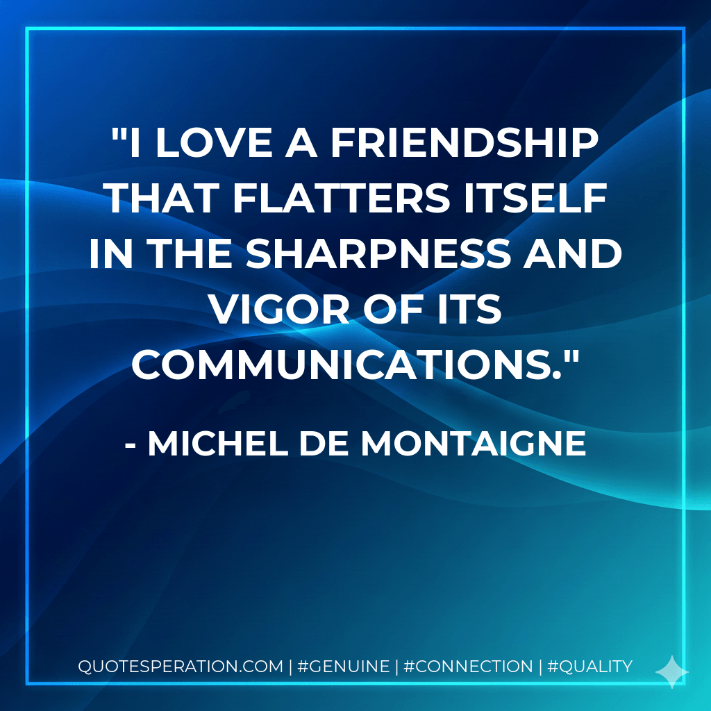 I love a friendship that flatters itself in the sharpness and vigor of its communications. - Michel de Montaigne