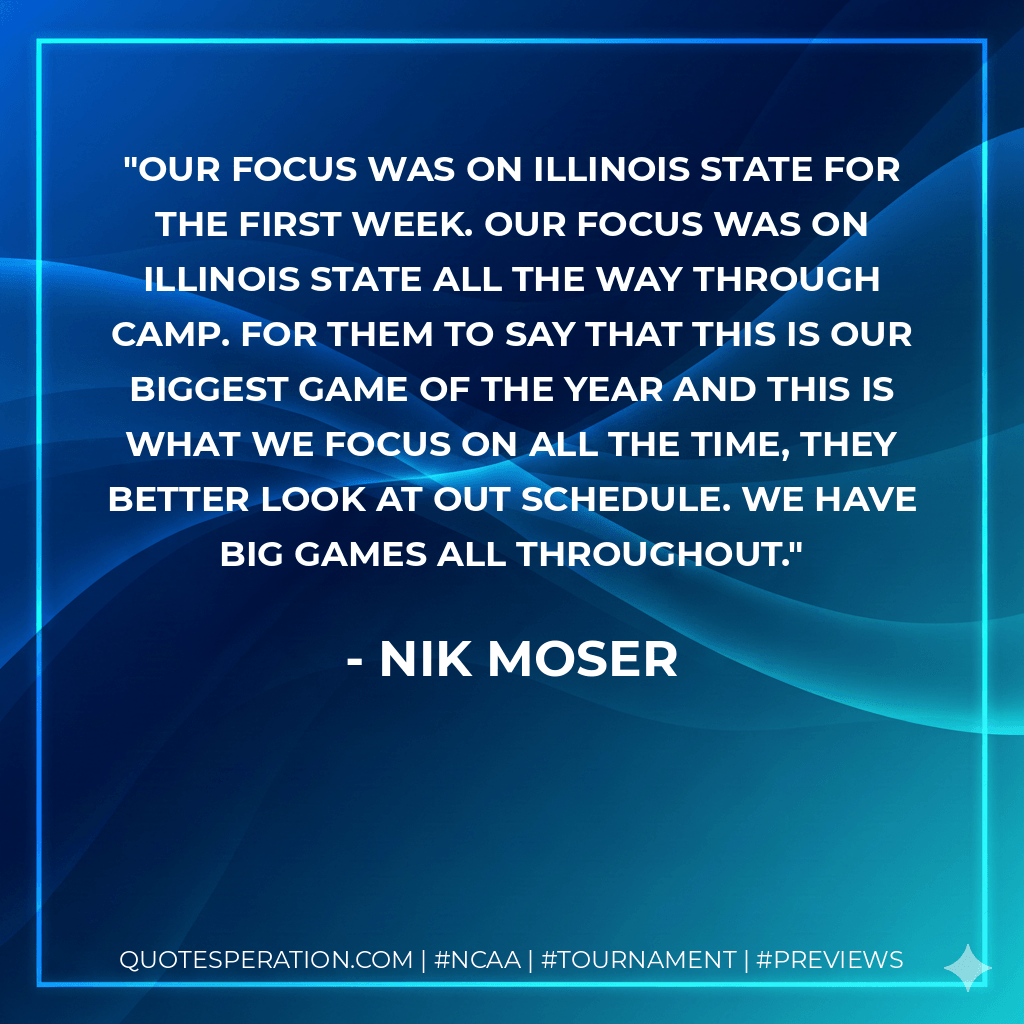 Our focus was on Illinois State for the first week. Our focus was on Illinois State all the way through camp. For them to say that this is our biggest game of the year and this is what we focus on all the time, they better look at out schedule. We have big games all throughout. - Nik Moser