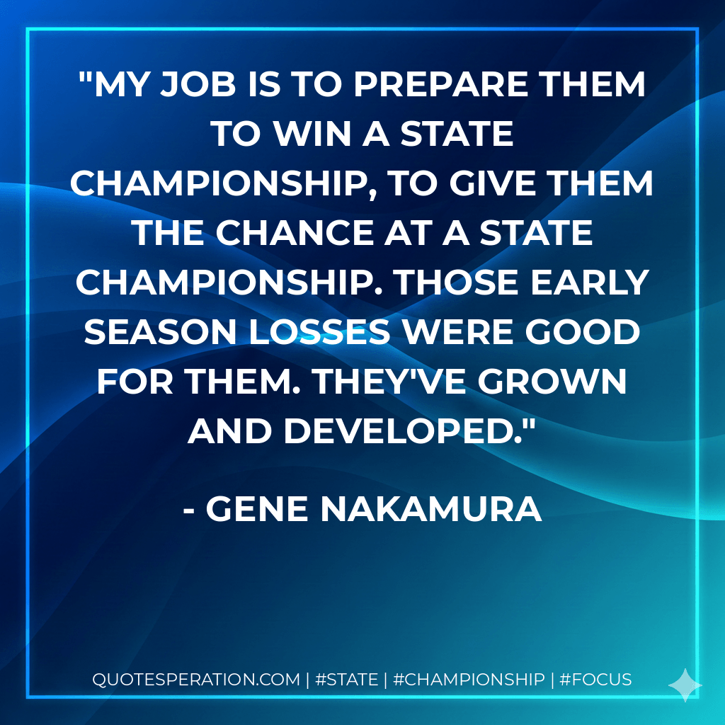 My job is to prepare them to win a state championship, to give them the chance at a state championship. Those early season losses were good for them. They've grown and developed. - Gene Nakamura