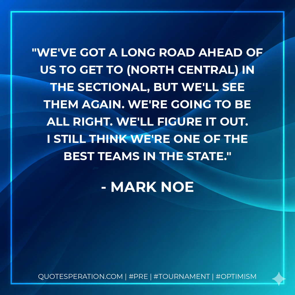 We've got a long road ahead of us to get to (North Central) in the sectional, but we'll see them again. We're going to be all right. We'll figure it out. I still think we're one of the best teams in the state. - Mark Noe