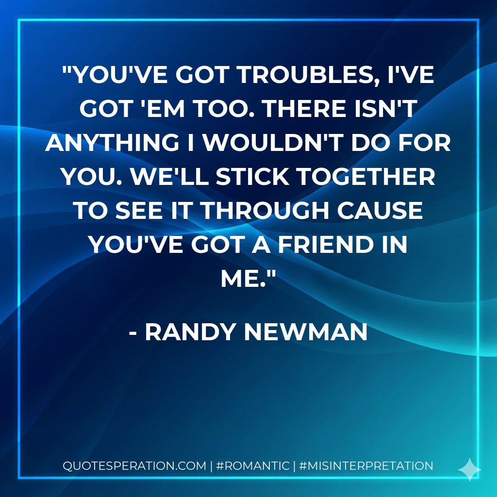 You've got troubles, I've got 'em too. There isn't anything I wouldn't do for you. We'll stick together to see it through cause you've got a friend in me. - Randy Newman
